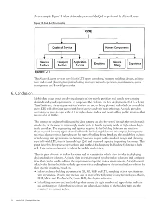 Islands of Life | Strategic White Paper14
As an example, Figure 13 below defines the process of the QoE as performed by Alcatel-Lucent.
Figure 13. QoS-QoE Relationship
The Alcatel-Lucent services portfolio for LTE spans consulting, business modeling, design, architec-
ture, end-to-end planning/integration/testing, managed network operations, maintenance, spares
management and knowledge transfer.
6. Conclusion
Mobile data usage trends are driving changes in how mobile providers will handle new capacity
demands and speed requirements. To compound the problem, the first deployments of LTE, or Long
Term Evolution, the next generation of wireless access, are being planned and rolled-out around the
globe. LTE will offer faster access with lower latency and with more efficiency. As such, providers
are looking at ways to cope with LTE in high-volume, indoor and near-building public locations that
receive a lot of traffic.
This intense in- and near-building mobile data activity can also be viewed through the trend towards
small cells, or the move to increasingly smaller cells to handle capacity needs in high-volume high-
traffic corridors. The engineering and logistics required for In-Building Solutions are similar to
those required for many types of small-cell needs. In-Building Solutions are complex, having many
technical characteristics depending on the type of building being fitted and the availability and mix
of technology and applications. In-Building Solutions require well-considered design and planning,
especially with LTE, since it demands high QoE and increased capacity for growing data usage. This
paper described best-practices procedures and methods for designing In-Building Solutions in light
of LTE scenarios and current trends in the mobile marketplace.
There is great diversity in indoor locations and in scenarios for which there is value in deploying
dedicated indoor solutions. As such, there is a wide range of possible indoor solutions and configura-
tions that can be used to address the requirements of specific indoor environments. Alcatel-Lucent’s
added value lies in the ability to help operators select and implement the optimal indoor solution for
their specific situations, based on:
•	 Indoor and near-building experience in 2G, 3G, WiFi and LTE, matching indoor specifications
with experience. Designs may include one or more of the following feeding technologies: Macro,
RRH, Micro and Pico Node-Bs, Femto BSR, distribution solutions.
•	 In-building processes and methodology that ensure the right number and type of sites and type
and configuration of distribution solution are selected, according to the building type and the
operators’ investment policy.
 