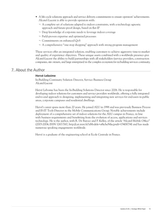 Islands of Life | Strategic White Paper 15
•	 A life-cycle solutions approach and service delivery commitments to ensure operators’ achievements.
Alcatel-Lucent is able to provide operators with:
¬	 A complete set of solutions adapted to indoor constraints, with a technology agnostic
approach and future-proof design, based on flat-IP
¬	 Deep knowledge of corporate needs to leverage indoor coverage
¬	 Field-proven expertise and optimized processes
¬	 Commitments on enhanced QoS
¬	 A comprehensive “one-stop shopping” approach with strong program management
These services offer an integrated solution, enabling customers to achieve aggressive time-to-market
and quality of experience objectives. These unique assets combined with a worldwide presence give
Alcatel-Lucent the ability to build partnerships with all stakeholders (service providers, construction
companies, site owners, and large enterprises) in the complex ecosystem for in-building services continuity.
7. About the Author
Hervé Leboime
In-Building Continuity Solution Director, Service Business Group
Alcatel-Lucent
Hervé Leboime has been the In-Building Solutions Director since 2006. He is responsible for
developing indoor solutions for customers and service providers worldwide, offering a fully integrated
end-to-end approach to designing, implementing and integrating new services for end-users in public
areas, corporate campuses and residential dwellings.
Hervé’s career spans more than 20 years. He joined ALU in 1998 and was previously Business Process
and IS-IT Tools Director in the Mobile Communications Group. Notable achievements include
deployment of a comprehensive set of indoor solutions for the ALU campus in France, in line
with business requirements and benefitting from the evolution of access, applications and services
technology. He is the author, with R. De Baroce and P. Kelley, of the article “Alcatel Mobile Office”
(2003-2004; ISSN 1267-7167, http://cat.inist.fr/?aModele=afficheN&cpsidt=15406734) and has made
numerous speaking engagements worldwide.
Hervé is a graduate of the engineering school at Ecole Centrale in France.
 