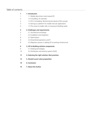 Table of contents
1	 1. Introduction
1		 1.1 Mobile data drives move toward LTE
2		 1.2 In-building: An overview
2		 1.3 LTE in In-Building: Reinforcing the islands of life concept
3		 1.4 Acting as a platform for mobile end-user applications
4		 1.5 The move to smaller cells is increasing In-Building needs
5	 2. Challenges and requirements
5		 2.1 Architecture and design
7		 2.2 Installation and integration
8		 2.3 Optimization
8		 2.4 Streamlined operations and IT
8		 2.5 Migration process in adding LTE to existing infrastructure
9	 3. LTE In-Building solution components
9		 3.1 Feeding technologies
10		 3.2 Distribution and antenna systems (DAS)
11	 4. Selecting the right solution: Best practices
13	 5. Alcatel-Lucent value proposition
14	 6. Conclusion
15	 7. About the Author
 