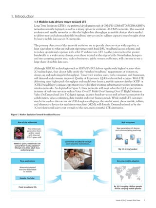 Islands of Life | Strategic White Paper 1
1. Introduction
1.1 Mobile data drives move toward LTE
Long Term Evolution (LTE) is the preferred development path of GSM/W-CDMA/TD-SCDMA/HSPA
networks currently deployed, as well as a strong option for evolution of CDMA networks. This essential
evolution will enable networks to offer the higher data throughput to mobile devices that’s needed
to deliver new and advanced mobile broadband services and to address capacity issues brought about
by heavy mobile data use on 3G networks.
The primary objectives of this network evolution are to provide these services with a quality at
least equivalent to what an end-user experiences with fixed DSL broadband access at home, and
to reduce operational expenses with a flat IP architecture. LTE has the potential to offer greater
bandwidth to a wider array of users, even those located at the edge of cells. Nonetheless, hotspots
and sites covering greater area, such as businesses, public venues and homes, will continue to see a
large share of mobile data uses.
Although 3G/3.5G technologies such as HSPA/EV-DO deliver significantly higher bit rates than
2G technologies, they do not fully satisfy the “wireless broadband” requirements of instant-on,
always-on and multi-megabit throughput. Tomorrow’s wireless users, both consumers and businesses,
will demand and consume improved Quality of Experience (QoE) and enriched services. With LTE
delivering even higher peak throughput and much lower latency, mobile operators (either 3GPP- or
3GPP2-based) have a unique opportunity to evolve their existing infrastructure to next-generation
wireless networks. As depicted in Figure 1, these networks will meet subscriber QoE expectations
in terms of real-time services such as Voice Over IP, Multi-User Gaming Over IP, High Definition
Video On Demand and Live TV, digital signage, location based services as well as better connectivity for
collaboration, video conference, data transfer and other business needs. While initial LTE customers
may be focused on data access via USB dongles and laptops, the used of smart phone mobile, tablets,
and alternative devices for machine-to-machine (M2M), will flourish. Demand ushered in by the
3G revolution will carry over strongly to the new, more powerful LTE alternative.
Figure 1. Market Evolution Toward Broadband Access
Connected broadband lifestyle
soon becomes mainstream...
Rich ecosystem
New generation of devices
and communicating machines
My life in my handset
Growing mobile adoption
By 2011 roughly 4 billion people
will be carrying mobile phones
Rise of the millennials
The millennials
generation born
and/or raised
with Internet
(11-25 years old)
Within 5 years, millennials will
spread their “early-adopters”
lifestyle into their adult lives
and enterprises
New applications
Massively adopted
now and exportable
to mobile
Fixed broadband life
Google, YouTube
 
