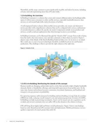 Islands of Life | Strategic White Paper2
Meanwhile, mobile usage continues to grow significantly in public and indoor locations, including
at home and work representing more than 20% data traffic.
1.2 In-building: An overview
In-Building Continuity is a solution that covers and connects different indoor (in-building) public
spaces. It allows more consumers to utilize mobile services, especially bandwidth-intensive data
services, in and around high-traffic indoor locations or facilities.
A well-engineered indoor solution allows mobile service providers, site owners and alternative
service providers with comprehensive solutions that can be configured with various combinations
of network elements to address the specific site needs. Components include access products and
services, as well as end-user applications that often leverage location as an attribute.
In-Building Continuity can be illustrated through the “islands of life” concept: From work to home,
from the mall to the train station, voice and data continuity is there when you need it. Figure 2
depicts some of the islands of life that In-Building Solutions help cover. As we move to an island
like a mall, one or a mix of access technologies should be available based on size and business
justification. The challenge is then to provide the right solution at the right time.
Figure 2. Islands of Life
1.3 LTE in In-Building: Reinforcing the islands of life concept
Business models are changing, and providers need to evolve their network in light of higher bandwidth
demands, flat-fee or bundled-fee offerings, and rising QoE expectations from mobile users. At the
same time, human and technical resource constraints, investment limitations, and backhaul and
transport costs put pressure on profitability.
For operating expenses, well-constructed in-building and near-building coverage helps de-correlate
OPEX from traffic, reducing overall transport costs and optimizing spectrum. In terms of CAPEX,
In-Building can help in prioritizing investments. Assets can be reused, new site acquisition can be
avoided, and services continuity does not suffer. LTE in this domain is the solution of choice.
LTE will bring about higher QoE and better overall performance. Figure 3 shows some findings
based on early Alcatel-Lucent LTE customer trials and deployments. Mobile performance services
quality is expected to be much greater than with 3G.
 