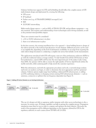 Islands of Life | Strategic White Paper6
Solution Architecture support for LTE and In-Building should reflect the complex nature of LTE
multi-domain design and deployment by covering the following:
•	 LTE access
•	 IP backhaul
•	 Packet core (e.g. eUTRAN/EPC/MME/Converged Core)
•	 IMS
•	 2G/3G/4G interworking
Multi-vendor design aspects — such as HSS, eUTRAN, P/S GW, and pico/femto equipment — are
also essential. This requires and understanding of new technologies and evolving standards, as well
as the potential interoperability impact.
Then, two scenarios must be considered:
1.	a 2G or 2G/3G infrastructure is in place
2.	there is no infrastructure in place
In the first scenario, the existing installation has to be captured — from building layout to design of
the indoor network to the technical specifications of each element. Different processes can be used
to accomplish this, depending on the level of information availability. It can range from acquiring the
radio indoor design document to conducting a complete site survey that includes on-site measurements.
The applications introduced with LTE will require a new set of key performance indicators (KPIs) to
go with the traditional indoor coverage analysis. To take benefits from all the LTE features at their
best performance, capacity KPIs will become the most important part of the indoor study. Using
these KPIs, the operator will be able to ensure the right Quality of Service (QoS) levels within the
mobile networks, while analyzing QoE to help enrich the customer experience.
With this information, and with the appropriate procedures and tools, a network design analysis
and total cost analysis can begin, in order to determine the most appropriate and best optimized
solution. Solution options might range from building a dedicated LTE infrastructure, to adding
an LTE-combining solution, to changing certain existing DAS infrastructure elements — such as
antennas, connectors or splitters that are frequency dependent (see Figure 7).
Figure 7. Adding LTE Active Elements on an Existing Architecture
The use of a design tool able to superpose and/or integrate with other access technologies is also a
necessity. In certain cases, 3D design capability can help in getting the complete picture. Propagation
simulations must then be run in order to compare and optimize the final solution. Obviously, the
result of the propagation will be different depending on the frequency allowed for LTE by the
regulatory authority in each country (from 700 MHz till 2.6 GHz).
Existing
master unit
Existing
remote unit
To the DAS
After
Before
Existing
master unit
LTE
combining unit
LTE
combining
system
Existing
remote unit
LTE
remote unit
To the DAS
 