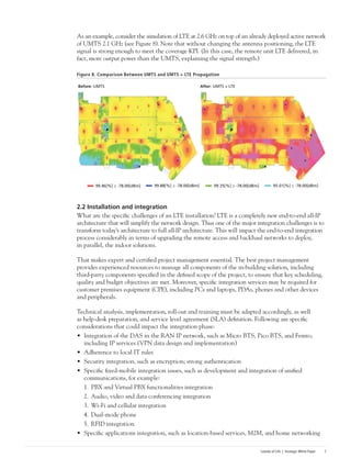 Islands of Life | Strategic White Paper 7
As an example, consider the simulation of LTE at 2.6 GHz on top of an already deployed active network
of UMTS 2.1 GHz (see Figure 8). Note that without changing the antenna positioning, the LTE
signal is strong enough to meet the coverage KPI. (In this case, the remote unit LTE delivered, in
fact, more output power than the UMTS, explaining the signal strength.)
Figure 8. Comparison Between UMTS and UMTS + LTE Propagation
2.2 Installation and integration
What are the specific challenges of an LTE installation? LTE is a completely new end-to-end all-IP
architecture that will simplify the network design. Thus one of the major integration challenges is to
transform today’s architecture to full all-IP architecture. This will impact the end-to-end integration
process considerably in terms of upgrading the remote access and backhaul networks to deploy,
in parallel, the indoor solutions.
That makes expert and certified project management essential. The best project management
provides experienced resources to manage all components of the in-building solution, including
third-party components specified in the defined scope of the project, to ensure that key scheduling,
quality and budget objectives are met. Moreover, specific integration services may be required for
customer premises equipment (CPE), including PCs and laptops, PDAs, phones and other devices
and peripherals.
Technical analysis, implementation, roll-out and training must be adapted accordingly, as well
as help-desk preparation, and service level agreement (SLA) definition. Following are specific
considerations that could impact the integration phase:
•	 Integration of the DAS in the RAN IP network, such as Micro BTS, Pico BTS, and Femto,
including IP services (VPN data design and implementation)
•	 Adherence to local IT rules
•	 Security integration, such as encryption; strong authentication
•	 Specific fixed-mobile integration issues, such as development and integration of unified
communications, for example:
1.	PBX and Virtual PBX functionalities integration
2.	Audio, video and data conferencing integration
3.	Wi-Fi and cellular integration
4.	Dual-mode phone
5.	RFID integration
•	 Specific applications integration, such as location-based services, M2M, and home networking
Before: UMTS After: UMTS + LTE
99.46[%] ≥ -78.00[dBm] 99.88[%] ≥ -78.00[dBm] 99.35[%] ≥ -78.00[dBm] 95.01[%] ≥ -78.00[dBm]
 