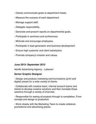 - Clearly communicate goals to department heads.
- Measure the success of each department.
- Manage support staff.
- Delegate responsibility.
- Generate and present reports on departmental goals.
- Participate in seminars and conferences.
- Motivate and encourage employees.
- Participate in lead generation and business development.
- Ensure high customer and client satisfaction.
- Promote company's mission and values.
June 2013- September 2013
Adville Advertising Agency - Lebanon
Senior Graphic Designer
- Design and produce marketing communications (print and
digital) pieces for a wide variety of clients.
- Collaborate with creative team, internal account teams and
clients to develop creative solutions and then translate those
solutions through a variety of channels.
 - Responsible for seeing all projects through to completion. From
concept and design to production
- Work closely with the Marketing Team to create collateral,
promotional and advertising pieces
 