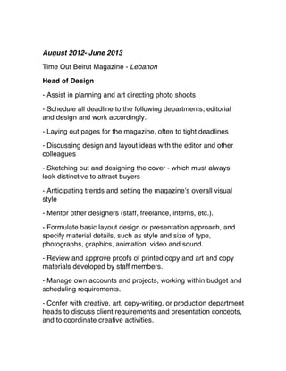 August 2012- June 2013
Time Out Beirut Magazine - Lebanon
Head of Design
- Assist in planning and art directing photo shoots 
- Schedule all deadline to the following departments; editorial
and design and work accordingly.
- Laying out pages for the magazine, often to tight deadlines 
- Discussing design and layout ideas with the editor and other
colleagues 
- Sketching out and designing the cover - which must always
look distinctive to attract buyers
- Anticipating trends and setting the magazine’s overall visual
style
 - Mentor other designers (staff, freelance, interns, etc.).
 - Formulate basic layout design or presentation approach, and
specify material details, such as style and size of type,
photographs, graphics, animation, video and sound.
 - Review and approve proofs of printed copy and art and copy
materials developed by staff members.
 - Manage own accounts and projects, working within budget and
scheduling requirements.
 - Confer with creative, art, copy-writing, or production department
heads to discuss client requirements and presentation concepts,
and to coordinate creative activities. 
 