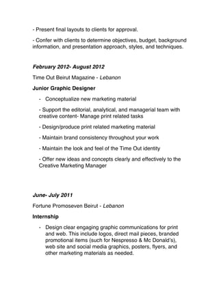 - Present final layouts to clients for approval. 
- Confer with clients to determine objectives, budget, background
information, and presentation approach, styles, and techniques.
February 2012- August 2012
Time Out Beirut Magazine - Lebanon
Junior Graphic Designer
- Conceptualize new marketing material 
- Support the editorial, analytical, and managerial team with
creative content - Manage print related tasks 
- Design/produce print related marketing material
 - Maintain brand consistency throughout your work
- Maintain the look and feel of the Time Out identity
 - Offer new ideas and concepts clearly and effectively to the
Creative Marketing Manager
June- July 2011
Fortune Promoseven Beirut - Lebanon
Internship
- Design clear engaging graphic communications for print
and web. This include logos, direct mail pieces, branded
promotional items (such for Nespresso & Mc Donald’s),
web site and social media graphics, posters, flyers, and
other marketing materials as needed. 
 