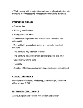 - Work closely with a project team of paid staff and volunteers to
translate their messaging concepts into marketing materials.
PERSONAL SKILLS
- Creative flair 
- A strong visual sense 
- Strong computer skills 
- Confidence, to present and explain ideas to clients and
colleagues
 - The ability to grasp client needs and consider practical
solutions 
- The ability to pay attention to detail 
- The ability to balance work on several projects at a time
 - Good team working skills
 - Flexibility
- A matter-of-fact approach when ideas or designs are rejected.
COMPUTER SKILLS
Proficient in: Illustrator, Photoshop, and InDesign, Microsoft
office on Mac & PC.
INTERPERSONAL SKILLS
Arabic, English and French: well written and spoken
 