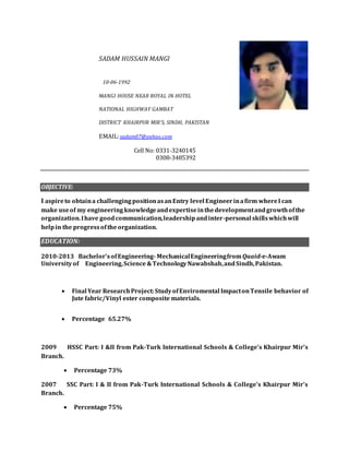 SADAM HUSSAIN MANGI
10-06-1992
MANGI HOUSE NEAR ROYAL IN HOTEL
NATIONAL HIGHWAY GAMBAT
DISTRICT KHAIRPUR MIR’S, SINDH, PAKISTAN
EMAIL:sadam07@yahoo.com
Cell No: 0331-3240145
0308-3485392
OBJECTIVE:
I aspireto obtaina challengingpositionasanEntry level Engineerinafirm whereI can
make useof my engineeringknowledgeandexpertiseinthedevelopmentandgrowthofthe
organization.Ihave goodcommunication,leadershipandinter-personal skillswhichwill
helpin the progressofthe organization.
EDUCATION:
2010-2013 Bachelor’sofEngineering-MechanicalEngineeringfromQuaid-e-Awam
Universityof Engineering,Science &TechnologyNawabshah,andSindh,Pakistan.
ION:
 Final Year ResearchProject:StudyofEnviromental ImpactonTensile behavior of
Jute fabric/Vinyl ester composite materials.
 Percentage 65.27%
2009 HSSC Part: I &II from Pak-Turk International Schools & College’s Khairpur Mir’s
Branch.
 Percentage 73%
2007 SSC Part: I & II from Pak-Turk International Schools & College’s Khairpur Mir’s
Branch.
 Percentage 75%
 