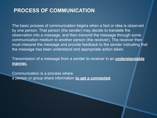 PROCESS OF COMMUNICATION
The basic process of communication begins when a fact or idea is observed
by one person. That person (the sender) may decide to translate the
observation into a message, and then transmit the message through some
communication medium to another person (the receiver). The receiver then
must interpret the message and provide feedback to the sender indicating that
the message has been understood and appropriate action taken.
Transmission of a message from a sender to receiver in an understandable
manner.
Communication is a process where
a person or group share information to get a connected.
 
