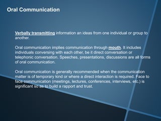 Oral Communication
Verbally transmitting information an ideas from one individual or group to
another.
Oral communication implies communication through mouth. It includes
individuals conversing with each other, be it direct conversation or
telephonic conversation. Speeches, presentations, discussions are all forms
of oral communication.
Oral communication is generally recommended when the communication
matter is of temporary kind or where a direct interaction is required. Face to
face communication (meetings, lectures, conferences, interviews, etc.) is
significant so as to build a rapport and trust.
 