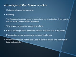 Advantages of Oral Communication
• Understanding and transparency,
• Flexibility,
• The feedback is spontaneous in case of oral communication. Thus, decisions
can be made quickly without any delay,
• Time saving, saves upon money and efforts,
• Best in case of problem resolution(conflicts, disputes and many issues),
• Encouraging morale among organizational employees,
• Oral communication can be best used to transfer private and confidential
information/matter.
 