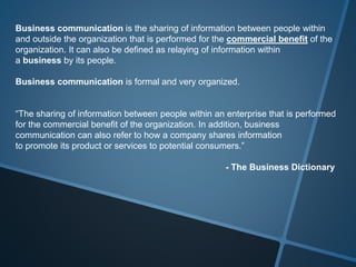 Business communication is the sharing of information between people within
and outside the organization that is performed for the commercial benefit of the
organization. It can also be defined as relaying of information within
a business by its people.
Business communication is formal and very organized.
“The sharing of information between people within an enterprise that is performed
for the commercial benefit of the organization. In addition, business
communication can also refer to how a company shares information
to promote its product or services to potential consumers.”
- The Business Dictionary
 