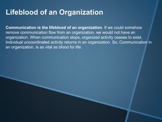 Lifeblood of an Organization
Communication is the lifeblood of an organization. If we could somehow
remove communication flow from an organization, we would not have an
organization. When communication stops, organized activity ceases to exist.
Individual uncoordinated activity returns in an organization. So, Communication in
an organization, is as vital as blood for life.
 