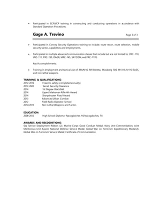  Participated in ECP/VCP training in constructing and conducting operations in accordance with
Standard Operation Procedures.
Gage A. Trevino Page 3 of 3
 Participated in Convoy Security Operations training to include; route recon, route selection, mobile
security tactics, capabilities and employments.
 Participated in multiple advanced communication classes that include but are not limited to; VRC-110,
VRC-111, PRC-150, DAGR, MRC-145, SATCOM, and PRC-117G.
Key Accomplishments:
 Training in employment and tactical use of; M4/M16, M9 Beretta, Mossberg 500, M1014, M110 SASS,
and non-lethal weapons.
TRAINING & QUALIFICATIONS:
2012-2016 Firearms safety (completed annually)
2012-2022 Secret Security Clearance
2014 1st Degree Black Belt
2014 Expert Marksman Rifle 4th Award
2014 Sharpshooter Pistol Award
2013 Advanced Urban Combat
2012 Field Radio Operator School
2012/2015 Non Lethal Weapons and Tactics
EDUCATION:
2008-2012 High School Diploma- Nacogdoches HS Nacogdoches, TX
AWARDS AND RECOGNITIONS:
Sea Service Deployment Ribbon (2); Marine Corps Good Conduct Medal; Navy Unit Commendation; Joint
Meritorious Unit Award; National Defense Service Medal; Global War on Terrorism Expeditionary Medal(2);
Global War on Terrorism Service Medal; Certificate of Commendation.
 