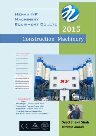 Henan NF
Machinery
Equipment Co,.Ltd.
Concrete Batching Plant
HZS25 Concrete Batching Plant
HZS35 Concrete Batching Plant
HZS50 Concrete Batching Plant
HZS60 Concrete Batching Plant
HZS75 Concrete Batching Plant
HZS90 Concrete Batching Plant
HZS120 Concrete Batching Plant
HZS180 Concrete Batching Plant
Related Products:
220kW Diesel Generator Set
200kW Diesel Generator Set
150kW Diesel Generator Set
120kW Diesel Generator Set
100kW Diesel Generator Set
Cement/Concrete
Mixer
Diesel-Engine Concrete/Cement Mixer
Vertical-shaft Concrete/Cement Mixer
Single-Shaft Concrete/Cement Mixer
Twin-Shaft Concrete/Cement Mixer
Self-Reverse Drum Concrete/ Cement Mixer
----------------------------------------------------------------------------------
2015
Syed Shakil Shah
EXECUTIVE MANAGER
Construction Machinery
 