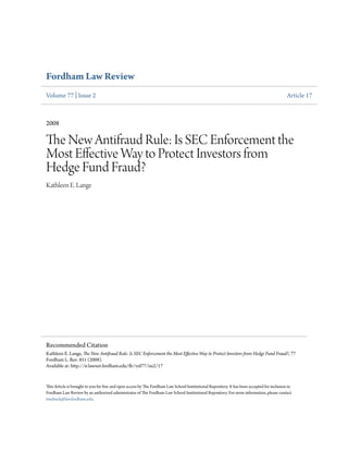 Fordham Law Review
Volume 77 | Issue 2 Article 17
2008
The New Antifraud Rule: Is SEC Enforcement the
Most Effective Way to Protect Investors from
Hedge Fund Fraud?
Kathleen E. Lange
This Article is brought to you for free and open access by The Fordham Law School Institutional Repository. It has been accepted for inclusion in
Fordham Law Review by an authorized administrator of The Fordham Law School Institutional Repository. For more information, please contact
tmelnick@law.fordham.edu.
Recommended Citation
Kathleen E. Lange, The New Antifraud Rule: Is SEC Enforcement the Most Effective Way to Protect Investors from Hedge Fund Fraud?, 77
Fordham L. Rev. 851 (2008).
Available at: http://ir.lawnet.fordham.edu/flr/vol77/iss2/17
 