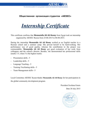 Общественная организация студентов «AIESEC»
Internship Certificate
This certificate confirms that Mennatalla Ali Ali Hosny from Egypt took an internship
organized by AIESEC Russia from 25-06-2015 to 06-08-2015.
During the internship Mennatalla Ali Ali Hosny worked as an English teacher in a
Russian school and a summer camp. She proved herself to be hard-working. Her
performance was of good quality, whereas the contribution to the project was
commendable. Mennatalla Ali Ali Hosny got good evaluation of her work from
colleagues and the school's director. Besides, she demonstrated her professional skills
(marks 1-5, when 5 is the highest mark):
- Presentation skills - 5
- Leadership skills - 5
- Language Teaching - 5
- Training/ Facilitating skills - 5
- Team Management skills - 5
Local Committee AIESEC Kazan thanks Mennatalla Ali Ali Hosny for her participation in
the global community development program.
President Svetlana Emets
Date 28 July 2015
 