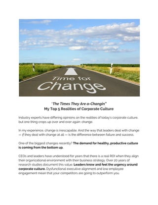  
 
“​The Times They Are a-Changin”
My Top 5 Realities of Corporate Culture
Industry experts have differing opinions on the realities of today’s corporate culture,
but one thing crops up over and over again: change.
In my experience, change is inescapable. And the way that leaders deal with change
— ​if​they deal with change at all — is the difference between failure and success.
One of the biggest changes recently?​The demand for healthy, productive culture
is coming from the bottom up.
CEOs and leaders have understood for years that there is a real ROI when they align
their organizational environment with their business strategy. Over 20 years of
research studies document this value. ​Leaders know and feel the urgency around
corporate culture.​Dysfunctional executive alignment and low employee
engagement mean that your competitors are going to outperform you.
 