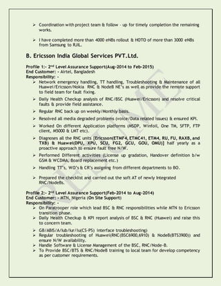  Coordination with project team & follow – up for timely completion the remaining
works.
 I have completed more than 4000 eNBs rollout & HOTO of more than 3000 eNBs
from Samsung to RJIL.
B. Ericsson India Global Services PVT.Ltd.
Profile 1:- 2nd Level Assurance Support(Aug-2014 to Feb-2015)
End Customer: - Airtel, Bangladesh
Responsibility: -
 Network emergency handling, TT handling, Troubleshooting & Maintenance of all
Huawei/Ericsson/Nokia RNC & NodeB NE’s as well as provide the remote support
to field team for fault fixing.
 Daily Health Checkup analysis of RNC/BSC (Huawei/Ericsson) and resolve critical
faults & provide field assistance.
 Regular RNC back up on weekly/Monthly basis.
 Resolved all media degraded problems (voice/Data related issues) & ensured KPI.
 Worked On different Application platforms (MSDP, Winfoil, One TM, SFTP, FTP
client, M5000 & LMT etc).
 Diagnoses all the RNC units [Ericsson(ETMF4, ETMC41, ETM4, RU, FU, RAXB, and
TXB) & Huawei(DPU, XPU, SCU, FG2, GCU, GOU, OMU)] half yearly as a
proactive approach to ensure fault free N/W.
 Performed Different activities (License up gradation, Handover definition b/w
GSM & WCDMA, Board replacement etc.)
 Handling TT’s, WO’s & CR’s assigning from different departments to BO.
 Prepared the checklist and carried out the soft AT of newly Integrated
RNC/NodeBs.
Profile 2:- 2nd Level Assurance Support(Feb-2014 to Aug-2014)
End Customer: - MTN, Nigeria (On Site Support)
Responsibility: -
 On Paratrooper role which lead BSC & RNC responsibilities while MTN to Ericsson
transition phase.
 Daily Health Checkup & KPI report analysis of BSC & RNC (Huawei) and raise this
to concern team.
 GB/ABIS/A/Iub/Iur/Iu(CS-PS) interface troubleshooting)
 Regular troubleshooting of Huawei(RNC(BSC6900,6910) & NodeB(BTS3900)) and
ensure N/W availability.
 Handle Software & License Management of the BSC, RNC/Node-B.
 To Provide BSC/BTS & RNC/NodeB training to local team for develop competency
as per customer requirements.
 
