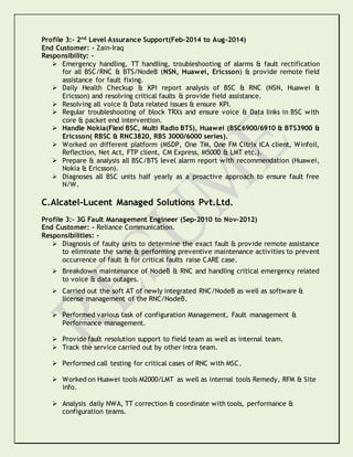Profile 3:- 2nd Level Assurance Support(Feb-2014 to Aug-2014)
End Customer: - Zain-Iraq
Responsibility: -
 Emergency handling, TT handling, troubleshooting of alarms & fault rectification
for all BSC/RNC & BTS/NodeB (NSN, Huawei, Ericsson) & provide remote field
assistance for fault fixing.
 Daily Health Checkup & KPI report analysis of BSC & RNC (NSN, Huawei &
Ericsson) and resolving critical faults & provide field assistance.
 Resolving all voice & Data related issues & ensure KPI.
 Regular troubleshooting of block TRXs and ensure voice & Data links in BSC with
core & packet end intervention.
 Handle Nokia(Flexi BSC, Multi Radio BTS), Huawei (BSC6900/6910 & BTS3900 &
Ericsson( RBSC & RNC3820, RBS 3000/6000 series).
 Worked on different platform (MSDP, One TM, One FM Citrix ICA client, Winfoil,
Reflection, Net Act, FTP client, CM Express, M5000 & LMT etc.).
 Prepare & analysis all BSC/BTS level alarm report with recommendation (Huawei,
Nokia & Ericsson).
 Diagnoses all BSC units half yearly as a proactive approach to ensure fault free
N/W.
C.Alcatel-Lucent Managed Solutions Pvt.Ltd.
Profile 3:- 3G Fault Management Engineer (Sep-2010 to Nov-2012)
End Customer: - Reliance Communication.
Responsibilities: -
 Diagnosis of faulty units to determine the exact fault & provide remote assistance
to eliminate the same & performing preventive maintenance activities to prevent
occurrence of fault & for critical faults raise CARE case.
 Breakdown maintenance of NodeB & RNC and handling critical emergency related
to voice & data outages.
 Carried out the soft AT of newly integrated RNC/NodeB as well as software &
license management of the RNC/NodeB.
 Performed various task of configuration Management, Fault management &
Performance management.
 Provide fault resolution support to field team as well as internal team.
 Track the service carried out by other intra team.
 Performed call testing for critical cases of RNC with MSC.
 Worked on Huawei tools M2000/LMT as well as internal tools Remedy, RFM & Site
info.
 Analysis daily NWA, TT correction & coordinate with tools, performance &
configuration teams.
 