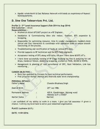  Handle whole North & East Reliance Network with hands on experience of Huawei
&Zteequipments.
D. Sine One Teleservices Pvt. Ltd.
Profile 2:- 2nd Level Assurance Support (Feb-2014 to Aug-2014)
End Customer: - Aircel
Responsibilities: -
 Worked on Aircel UP EAST project as a RF Engineer.
 Installation & Commissioning Ultra site indoor, Outdoor, BTS expansion &
Swapping.
 Responsible for optimizing resource, time & vendor management, handled client
(Aircel and Zte) interaction & coordinate with operation team to ensure smooth
functioning of the process.
 Troubleshooting and rectification of faults at various BTS sites.
 Provide supports to RF technician and the BTS field engineers.
 Acceptance testing of BTS along with infra, till now I have done 60 BTS AT’s.
 I have done successfully training of RF Engg( Studying log files & analyzing for call
drops, handover failure, detecting swapping, worked on TEMS, MCOM & VSWR).
 Management & planning of root surveillance of OFC, Root Validation, Link loss
monitoring ,
CAREER OBJECTIVE: -
 Rock Star awarded by Ericsson for best technical performance.
 First prize for Komati (Martial Art) District& state level championship.
PERSONAL DETAILS:
Father’s Name : Chandra Bhushana Singh
Date of Birth : 25th Jun 1986
Permanent Address : 625 K. Gandhinagar, Bajrang ward
Mahoba (U.P.)-210427
Marital Status : Married
I am confident of my ability to work in a team. I give you full assurance if given a
chance. I will try my level best to serve your esteemed organization.
PLACE: Lucknow (U.P.)
DATE- 11/01/2016
 