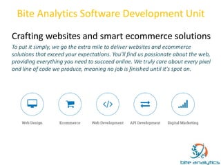 Bite Analytics Software Development Unit 
Crafting websites and smart ecommerce solutions 
To put it simply, we go the extra mile to deliver websites and ecommerce 
solutions that exceed your expectations. You'll find us passionate about the web, 
providing everything you need to succeed online. We truly care about every pixel 
and line of code we produce, meaning no job is finished until it's spot on. 
 