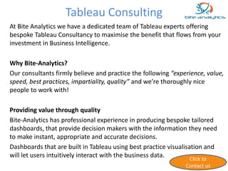 Tableau Consulting 
At Bite Analytics we have a dedicated team of Tableau experts offering 
bespoke Tableau Consultancy to maximise the benefit that flows from your 
investment in Business Intelligence. 
Why Bite-Analytics? 
Our consultants firmly believe and practice the following “experience, value, 
speed, best practices, impartiality, quality” and we’re thoroughly nice 
people to work with! 
Providing value through quality 
Bite-Analytics has professional experience in producing bespoke tailored 
dashboards, that provide decision makers with the information they need 
to make instant, appropriate and accurate decisions. 
Dashboards that are built in Tableau using best practice visualisation and 
will let users intuitively interact with the business data. 
Click to 
Contact us 
 