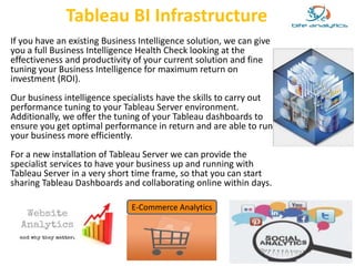 Tableau BI Infrastructure 
If you have an existing Business Intelligence solution, we can give 
you a full Business Intelligence Health Check looking at the 
effectiveness and productivity of your current solution and fine 
tuning your Business Intelligence for maximum return on 
investment (ROI). 
Our business intelligence specialists have the skills to carry out 
performance tuning to your Tableau Server environment. 
Additionally, we offer the tuning of your Tableau dashboards to 
ensure you get optimal performance in return and are able to run 
your business more efficiently. 
For a new installation of Tableau Server we can provide the 
specialist services to have your business up and running with 
Tableau Server in a very short time frame, so that you can start 
sharing Tableau Dashboards and collaborating online within days. 
E-Commerce Analytics 
 