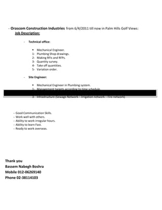 - Orascom Construction Industries from 6/4/2011 till now in Palm Hills Golf Views: 
Jo b D e s c r i p t i o n : 
- Technical office: 
 Mechanical Engineer. 
1- Plumbing Shop drawings. 
2- Making RFIs and RFPs. 
3- Quantity survey. 
4- Take off quantities. 
5- Variation order. 
- Site Engineer: 
 Mechanical Engineer in Plumbing system. 
1- Management targets according to time schedule. 
2- Plumbing system for villas. 
3- Infrastructure (Sewage Network – Irrigation network – Fire network) 
Additional Personal skills 
- Good Communication Skills. 
- Work well with others. 
- Ability to work irregular hours. 
- Ability to learn Fast. 
- Ready to work overseas. 
Thank you 
Bassem Nabegh Boshra 
Mobile 012-06269140 
Phone 02-38114103 
 