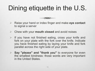  Raise your hand or index finger and make eye contact
to signal a server
 Chew with your mouth closed and avoid noises
 If you have not finished eating, cross your knife and
fork on your plate with the fork over the knife. Indicate
you have finished eating by laying your knife and fork
parallel across the right side of your plate.
 Say "please" and "thank you" to everyone for even
the smallest kindness: those words are very important
in the United States.
13
Dining etiquette in the U.S.
 