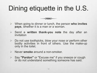  When going to dinner or lunch, the person who invites
pays, whether it is a man or a woman.
 Send a written thank-you note the day after an
invitation
 Do not use toothpicks, blow your nose or perform other
bodily activities in front of others. Use the make-up
only in the toilet.
 Never smoke around a non-smoker.
 Say "Pardon" or "Excuse me" if you sneeze or cough
or do not understand something someone has said.
14
Dining etiquette in the U.S.
 