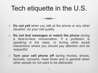 Tech etiquette in the U.S.
 Do not yell when you talk at the phone or any other
situation, do your call quietly
 Do not text messages or watch the phone during
a face-to-face conversation, if a professor is
speaking in the class, or during other social
interactions where you should pay attention and be
respectful
 Turn your cell phone off during movies, shows,
lectures, concerts, meal times and in general when
other people do not want to be distracted
16
 