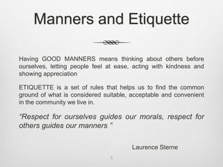 Manners and Etiquette
Having GOOD MANNERS means thinking about others before
ourselves, letting people feel at ease, acting with kindness and
showing appreciation
ETIQUETTE is a set of rules that helps us to find the common
ground of what is considered suitable, acceptable and convenient
in the community we live in.
“Respect for ourselves guides our morals, respect for
others guides our manners ”
Laurence Sterne
3
 