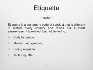 Etiquette
Etiquette is a customary code of conduct that is different
in almost every country and raises our cultural
awareness. It is related, but not limited to:
 Body language
 Meeting and greeting
 Dining etiquette
 Tech etiquette
4
 