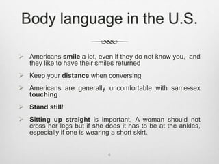 Body language in the U.S.
 Americans smile a lot, even if they do not know you, and
they like to have their smiles returned
 Keep your distance when conversing
 Americans are generally uncomfortable with same-sex
touching
 Stand still!
 Sitting up straight is important. A woman should not
cross her legs but if she does it has to be at the ankles,
especially if one is wearing a short skirt.
6
 
