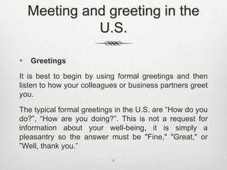 Meeting and greeting in the
U.S.
 Greetings
It is best to begin by using formal greetings and then
listen to how your colleagues or business partners greet
you.
The typical formal greetings in the U.S. are “How do you
do?”, “How are you doing?”. This is not a request for
information about your well-being, it is simply a
pleasantry so the answer must be "Fine," "Great," or
”Well, thank you.”
8
 