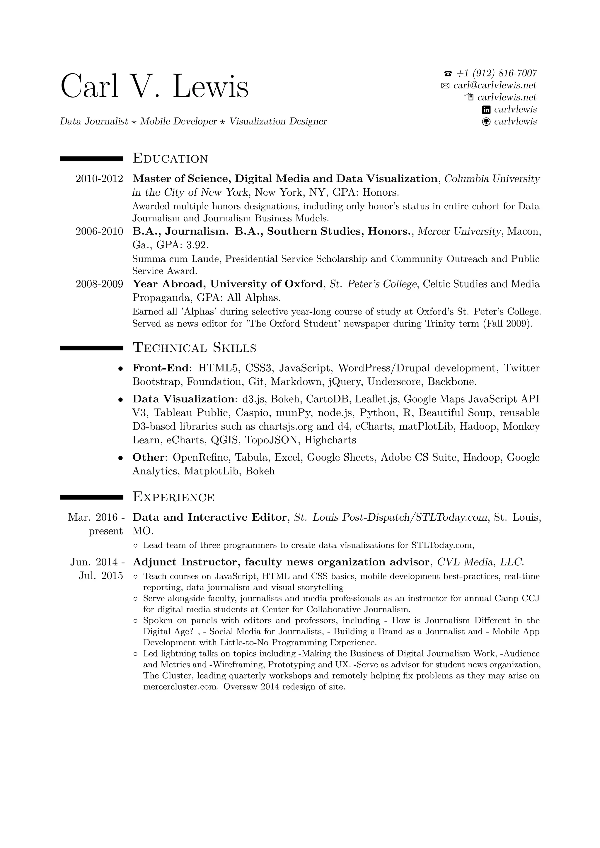 Carl V. Lewis
Data Journalist Mobile Developer Visualization Designer
+1 (912) 816-7007
carl@carlvlewis.net
carlvlewis.net
carlvlewis
carlvlewis
Education
2010-2012 Master of Science, Digital Media and Data Visualization, Columbia University
in the City of New York, New York, NY, GPA: Honors.
Awarded multiple honors designations, including only honor’s status in entire cohort for Data
Journalism and Journalism Business Models.
2006-2010 B.A., Journalism. B.A., Southern Studies, Honors., Mercer University, Macon,
Ga., GPA: 3.92.
Summa cum Laude, Presidential Service Scholarship and Community Outreach and Public
Service Award.
2008-2009 Year Abroad, University of Oxford, St. Peter’s College, Celtic Studies and Media
Propaganda, GPA: All Alphas.
Earned all ’Alphas’ during selective year-long course of study at Oxford’s St. Peter’s College.
Served as news editor for ’The Oxford Student’ newspaper during Trinity term (Fall 2009).
Technical Skills
• Front-End: HTML5, CSS3, JavaScript, WordPress/Drupal development, Twitter
Bootstrap, Foundation, Git, Markdown, jQuery, Underscore, Backbone.
• Data Visualization: d3.js, Bokeh, CartoDB, Leaﬂet.js, Google Maps JavaScript API
V3, Tableau Public, Caspio, numPy, node.js, Python, R, Beautiful Soup, reusable
D3-based libraries such as chartsjs.org and d4, eCharts, matPlotLib, Hadoop, Monkey
Learn, eCharts, QGIS, TopoJSON, Highcharts
• Other: OpenReﬁne, Tabula, Excel, Google Sheets, Adobe CS Suite, Hadoop, Google
Analytics, MatplotLib, Bokeh
Experience
Mar. 2016 -
present
Data and Interactive Editor, St. Louis Post-Dispatch/STLToday.com, St. Louis,
MO.
◦ Lead team of three programmers to create data visualizations for STLToday.com,
Jun. 2014 -
Jul. 2015
Adjunct Instructor, faculty news organization advisor, CVL Media, LLC.
◦ Teach courses on JavaScript, HTML and CSS basics, mobile development best-practices, real-time
reporting, data journalism and visual storytelling
◦ Serve alongside faculty, journalists and media professionals as an instructor for annual Camp CCJ
for digital media students at Center for Collaborative Journalism.
◦ Spoken on panels with editors and professors, including - How is Journalism Diﬀerent in the
Digital Age? , - Social Media for Journalists, - Building a Brand as a Journalist and - Mobile App
Development with Little-to-No Programming Experience.
◦ Led lightning talks on topics including -Making the Business of Digital Journalism Work, -Audience
and Metrics and -Wireframing, Prototyping and UX. -Serve as advisor for student news organization,
The Cluster, leading quarterly workshops and remotely helping ﬁx problems as they may arise on
mercercluster.com. Oversaw 2014 redesign of site.
 