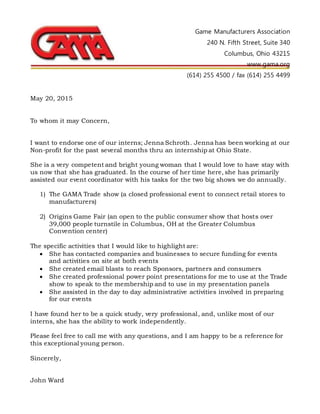 Game Manufacturers Association
240 N. Fifth Street, Suite 340
Columbus, Ohio 43215
www.gama.org
(614) 255 4500 / fax (614) 255 4499
May 20, 2015
To whom it may Concern,
I want to endorse one of our interns; Jenna Schroth. Jenna has been working at our
Non-profit for the past several months thru an internship at Ohio State.
She is a very competent and bright young woman that I would love to have stay with
us now that she has graduated. In the course of her time here, she has primarily
assisted our event coordinator with his tasks for the two big shows we do annually.
1) The GAMA Trade show (a closed professional event to connect retail stores to
manufacturers)
2) Origins Game Fair (an open to the public consumer show that hosts over
39,000 people turnstile in Columbus, OH at the Greater Columbus
Convention center)
The specific activities that I would like to highlight are:
 She has contacted companies and businesses to secure funding for events
and activities on site at both events
 She created email blasts to reach Sponsors, partners and consumers
 She created professional power point presentations for me to use at the Trade
show to speak to the membership and to use in my presentation panels
 She assisted in the day to day administrative activities involved in preparing
for our events
I have found her to be a quick study, very professional, and, unlike most of our
interns, she has the ability to work independently.
Please feel free to call me with any questions, and I am happy to be a reference for
this exceptional young person.
Sincerely,
John Ward
 