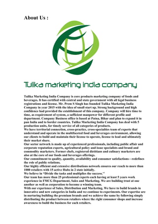 About Us :
Tulika Marketing India Company is core products marketing company of foods and
beverages. It has certified with central and state government with all legal business
registrations and license. Mr. Prem S Singh has founded Tulika Marketing India
Company in year 2015 with the idea of small start up. Strong background and high
confidence had provided the establishment of this company. Company will hire time to
time, as requirement of system, a sufficient manpower for different profile and
department. Company Business office is based at Patna, Bihar and plan to expand it in
pan India and to border countries. Tulika Marketing India Company has deal with 5
production units, for timely service of all categories of products.
We have territorial connection, cross-practice, cross-specialties team of experts that
understand and operate in the multifaceted food and beverages environment, allowing
our clients to build and maintain their license to operate, license to lead and ultimately
their market share.
Our sector network is made up of experienced professionals, including public affair and
corporate reputation experts, agricultural policy and issue specialists and brand and
commodity marketers. Former chefs, registered dietitians and culinary marketers are
also at the core of our foods and beverages offerings.
Our commitment to quality, quantity, availability and consumer satisfactions—redefines
the role of public relations.
Our highly efficient and extensive distributions network ensures our reach to more than
1000 retailers with 15 active Hubs in 2 state initially.
We believe in “Divide the tasks and multiplies the success.’’
Our team has more than 25 professional experts each having at least 5 years work
experience in FMCG Department, Sales and Marketing. We are building trust at one
another as well as corporation to become a winning team.
With our experience of Sales, Distribution and Marketing, We have to build brands in
innovative and new categories in India and we continue to experiments. Our expertise are
in nurturing building the premium brands and we achieve the same by following simply
distributing the product between retailers where the right consumer shops and increase
awareness to build the business for each retailers.
 