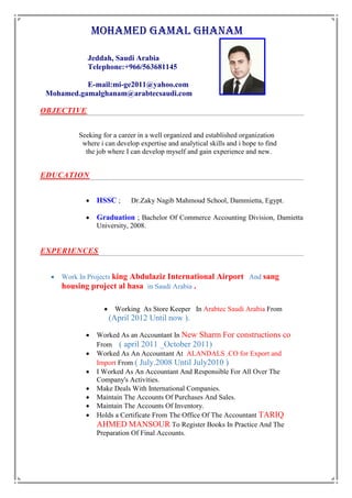 MOHAMEd GAMAL GHANAM
Jeddah, Saudi Arabia
Telephone:+966/563681145
E-mail:mi-ge2011@yahoo.com
Mohamed.gamalghanam@arabtecsaudi.com
OBJECTIVE
Seeking for a career in a well organized and established organization
where i can develop expertise and analytical skills and i hope to find
the job where I can develop myself and gain experience and new.
EDUCATION
 HSSC ; Dr.Zaky Nagib Mahmoud School, Dammietta, Egypt.
 Graduation ; Bachelor Of Commerce Accounting Division, Damietta
University, 2008.
EXPERIENCES
 Work In Projects king Abdulaziz International Airport And sang
housing project al hasa in Saudi Arabia .
 Working As Store Keeper In Arabtec Saudi Arabia From
(April 2012 Until now ).
 Worked As an Accountant In New Sharm For constructions co
From ( april 2011 _October 2011)
 Worked As An Accountant At ALANDALS .CO for Export and
Import From ( July.2008 Until July2010 )
 I Worked As An Accountant And Responsible For All Over The
Company's Activities.
 Make Deals With International Companies.
 Maintain The Accounts Of Purchases And Sales.
 Maintain The Accounts Of Inventory.
 Holds a Certificate From The Office Of The Accountant TARIQ
AHMED MANSOUR To Register Books In Practice And The
Preparation Of Final Accounts.
 