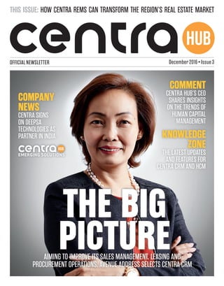HUB
OFFICIAL NEWSLETTER
THE BIGTHE BIG
PICTUREPICTURE
KNOWLEDGE
ZONE
THE LATEST UPDATES
AND FEATURES FOR
CENTRA CRM AND HCM
COMMENT
CENTRA HUB’S CEO
SHARES INSIGHTS
ON THE TRENDS OF
HUMAN CAPITAL
MANAGEMENT
AIMING TO IMPROVE ITS SALES MANAGEMENT, LEASING AND
PROCUREMENT OPERATIONS, AVENUE ADDRESS SELECTS CENTRA CRM
THIS ISSUE: HOW CENTRA REMS CAN TRANSFORM THE REGION’S REAL ESTATE MARKET
December 2016 • Issue 3
COMPANY
NEWS
CENTRA SIGNS
ON DEEPSA
TECHNOLOGIES AS
PARTNER IN INDIA
HUB
EMERGING SOLUTIONS
 