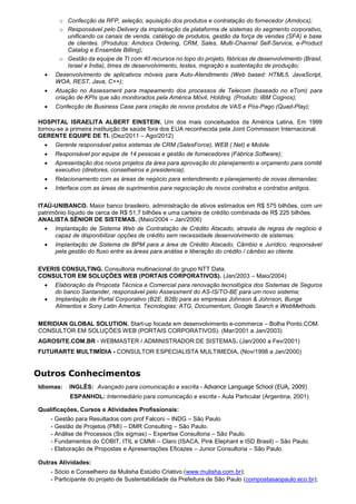 o Confecção da RFP, seleção, aquisição dos produtos e contratação do fornecedor (Amdocs);
o Responsável pelo Delivery da implantação da plataforma de sistemas do segmento corporativo,
unificando os canais de venda, catálogo de produtos, gestão da força de vendas (SFA) e base
de clientes. (Produtos: Amdocs Ordering, CRM, Sales, Multi-Channel Self-Service, e-Product
Catalog e Ensemble Billing);
o Gestão da equipe de TI com 40 recursos no topo do projeto, fábricas de desenvolvimento (Brasil,
Israel e Índia), times de desenvolvimento, testes, migração e sustentação de produção;
 Desenvolvimento de aplicativos móveis para Auto-Atendimento (Web based: HTML5, JavaScript,
WOA, REST, Java, C++);
 Atuação no Assessment para mapeamento dos processos de Telecom (baseado no eTom) para
criação de KPIs que são monitorados pela América Móvil, Holding. (Produto: IBM Cognos);
 Confecção de Business Case para criação de novos produtos de VAS e Pós-Pago (Quad-Play);
HOSPITAL ISRAELITA ALBERT EINSTEIN. Um dos mais conceituados da América Latina, Em 1999
tornou-se a primeira instituição de saúde fora dos EUA reconhecida pela Joint Commission Internacional.
GERENTE EQUIPE DE TI. (Dez/2011 – Ago/2012)
 Gerente responsável pelos sistemas de CRM (SalesForce), WEB (.Net) e Mobile.
 Responsável por equipe de 14 pessoas e gestão de fornecedores (Fábrica Software);
 Apresentação dos novos projetos da área para aprovação do planejamento e orçamento para comitê
executivo (diretores, conselheiros e presidencia);
 Relacionamento com as áreas de negócio para entendimento e planejamento de novas demandas;
 Interface com as áreas de suprimentos para negociação de novos contratos e contratos antigos.
ITAÚ-UNIBANCO. Maior banco brasileiro, administração de ativos estimados em R$ 575 bilhões, com um
patrimônio líquido de cerca de R$ 51,7 bilhões e uma carteira de crédito combinada de R$ 225 bilhões.
ANALISTA SÊNIOR DE SISTEMAS. (Maio/2004 – Jan/2006)
 Implantação de Sistema Web de Contratação de Crédito Atacado, através de regras de negócio é
capaz de disponibilizar opções de crédito sem necessidade desenvolvimento de sistemas;
 Implantação de Sistema de BPM para a área de Crédito Atacado, Câmbio e Jurídico, responsável
pela gestão do fluxo entre as áreas para análise e liberação do crédito / câmbio ao cliente.
EVERIS CONSULTING. Consultoria multinacional do grupo NTT Data.
CONSULTOR EM SOLUÇÕES WEB (PORTAIS CORPORATIVOS). (Jan/2003 – Maio/2004)
 Elaboração da Proposta Técnica e Comercial para renovação tecnológica dos Sistemas de Seguros
do banco Santander, responsável pelo Assessment do AS-IS/TO-BE para um novo sistema;
 Implantação de Portal Corporativo (B2E, B2B) para as empresas Johnson & Johnson, Bunge
Alimentos e Sony Latin America. Tecnologias: ATG, Documentum, Google Search e WebMethods.
MERIDIAN GLOBAL SOLUTION. Start-up focada em desenvolvimento e-commerce – Bolha Ponto.COM.
CONSULTOR EM SOLUÇÕES WEB (PORTAIS CORPORATIVOS). (Mar/2001 a Jan/2003)
AGROSITE.COM.BR - WEBMASTER / ADMINISTRADOR DE SISTEMAS. (Jan/2000 a Fev/2001)
FUTURARTE MULTIMÍDIA - CONSULTOR ESPECIALISTA MULTIMEDIA. (Nov/1998 a Jan/2000)
Outros Conhecimentos
Idiomas: INGLÊS: Avançado para comunicação e escrita - Advance Language School (EUA, 2009)
ESPANHOL: Intermediário para comunicação e escrita - Aula Particular (Argentina, 2001)
Qualificações, Cursos e Atividades Profissionais:
- Gestão para Resultados com prof Falconi – INDG – São Paulo
- Gestão de Projetos (PMI) – DMR Consulting – São Paulo.
- Análise de Processos (Six sigmas) – Expertise Consultoria – São Paulo.
- Fundamentos do COBIT, ITIL e CMMI – Claro (ISACA, Pink Elephant e ISD Brasil) – São Paulo.
- Elaboração de Propostas e Apresentações Eficazes – Junior Consultoria – São Paulo.
Outras Atividades:
- Sócio e Conselheiro da Mulisha Estúdio Criativo (www.mulisha.com.br);
- Participante do projeto de Sustentabilidade da Prefeitura de São Paulo (compostasaopaulo.eco.br);
 