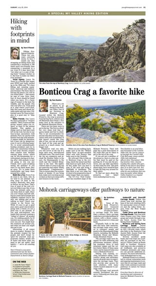 Hiking. Eco-
logicalfootprint.
These two con-
cepts converge
nicely. In fact, I
would say that
strapping on hiking boots and
conquering a mountain is 100
times more eco-friendly than
conquering a mountain in a
car, even if it does have that
“my other car is a pair of hik-
ing boots” bumper sticker on
it. But how to make our hikes
even greener?
Tread lightly: Leave No
Trace is a concept that began
post WWII and really picked
up in the 1960s and ’70s when
hiking and camping equip-
ment improved and enthusi-
asm boomed. The basic idea is
leaving the places you visit as
you found them — that means
no sign of your fires, food,
feet, or feces should be found
when you leave. It’s a basic
sign of respect to the land, the
wildlife, and the people who
will visit after you. To be good
at it, plan where you’ll park,
hike and camp and choose du-
rable paths and tent sites. Fol-
lowing Leave No Trace princi-
ples is a good way to “hike
green.”
Make friends: One Leave
No Trace principle is “respect
wildlife.”Well,itturnsoutthat
giving respect gains you re-
spect, at least in the animal
kingdom. This applies to
things such as food and trash
left on the trail, but also to our
face-to-face encounters with
animals. First, be careful with
human food and wild animals.
A pigeon might be harmless,
but a bear can be dangerous,
even if you’re offering honey.
Try to avoid unintentionally
feeding predators and try to
limit your intentional feeding
to bird seed. Second, respect
their comfort zone. Besides
causing them stress, which
can be life-threatening for a
wildanimal,staringatorchas-
ing after wild animals is just
not going to win you any
friends. Isn’t a part of hiking
seeing the animals? If you
stare or run them down, they
go away. Try to make them
comfortable and keep them
around for a while.
Walk like a fox: Even if we
do want to see them, why do
we tend to see animals run-
ning away (at least in the
woods)? Basically, they hear
us before we see them. That’s
true of most of the cool crit-
terswe’dliketosee.But,ifyou
keep the animals calm, you
can keep them in sight. Have
you ever found yourself talk-
inginaroomfullofpeopleand
suddenly realized you’re the
only one talking and you’re
talking so loud? Check your
volume in the forest, too.
While it’s nice to get a good
pace and a good conversation
going with a friend, it’s not a
good way to see animals. If
you stop mid-sentence, you
might find yourself creating a
“tunnel of silence” all around
you. Try walking quietly for10
minutes once in a while, wher-
ever you are. You might hear
the creatures all around you,
and what you hear you might
also get to see.
Interesting: it all comes
down to respect. Respect for
the animals, respect for the
people and don’t forget re-
spect for yourself: wear ap-
propriate clothes, drinks lots
of water and know what you
need to get out safely (and
lightly) — we’re all counting
on you.
Tom O’Dowd is executive
administrator for the Envi-
ronmental and Urban Studies
Department at Bard College.
Hiking
with
footprints
in mind
By Tom O’Dowd
ON THE WEB
» Leave No Trace: https://
lnt.org/learn/7-principles
» http://en.wikipedia.org/
wiki/Leave_No_Trace
» Wilderness Awareness
School: http://wildernessa-
wareness.org
SUNDAY, July 20, 2014 poughkeepsiejournal.com 3G
A SPECIAL MY VAL L E Y H I K I N G E D I T I O N
There are a lot
of places to go
hiking in the Hud-
son Valley. One of
my favorites is
Bonticou Crag.
Located within the Mohonk
Preserve, the crag is accessed
fromSpringFarm,whichisjust
off Mountain Rest Road, a few
miles west of the entrance to
the Mohonk Mountain House.
There are two basic ways to
gettothetop.Thefirstisashort
but very steep trail that re-
quires hands and feet to climb.
This is not recommended for
anyonewhodoesnothaveexpe-
rience with rock scrambling. If
that doesn’t sound like your
idea of fun, you can go around
the back of the crag and ap-
proach on a much easier, but
longer trail.
Whichever trail you take,
you will arrive at the top of a
large open area, interspersed
with pine trees. The views from
the top are expansive and in-
clude the Hudson Valley to the
east, the Shawangunks to the
south and the Catskill Moun-
tains to the west. The lightly
colored slabs of rock at the top
are quartzite and called “White
Shawangunk Conglomerate.”
This is a great place for a picnic
lunch or dinner. If you bring
kids,makesureyoukeepaneye
onthemastherearesteepcliffs
and fissures in the rocks.
Tom Rankin is an avid hiker
and President of the Catskill
3500 Club. He can be contact-
ed through the Catskill 3500
Club Web page: www.catskill-
3500-club.org/about/
officers.htm. Disclaimer: Hik-
ing involves risks. Anyone
reading this column who goes
hiking in the places described
does so at their own risk. Nei-
ther I nor the club are respon-
sible for any problems that you
may encounter while hiking.
Valley Explorer is a regular
feature in My Valley.
Mohonk Preserve. Their web
page has a good description of
the trails that can be taken to
get to the top of the crag.
If you are not a member of
the preserve, there is a day-use
fee that must be paid at the
parking lot. If you join the pre-
serve, you can hike anywhere
on their land for free. The park
allowsdogs,butitwouldbebest
to take the long way around for
their safety.
To find out more about the
preserve, visit http://
www.mohonkpreserve.org
While you are walking back,
make sure to hit the “Million
Dollar View,” an open meadow
filled with wild flowers that
looks west to the Catskills.
My wife and I like to hike up
to Bonticou Crag in the eve-
ning, watch the sunset and then
hike back as it gets dark. If you
do this, make sure you have a
map of the area and bring a
flashlight or headlamp. The
hike back is not very long, but
it’sbesttobepreparedincaseit
takes longer than you expect.
The N.Y.-N.J. Trail Confer-
ence has excellent maps of the
The view from the top of Bonticou Crag. PHOTO COURTESY OF LAURIE RANKIN
Bonticou Crag a favorite hike
By Tom Rankin
Another shot of the view from Bonticou Crag at Mohonk Preserve. PHOTO COURTESY OF LAURIE RANKIN
Some of Mo-
honk Preserve’s
most treasured
resources are its
35 miles of histor-
ic carriage roads. For more
than a century, these carriage
roads have provided millions of
visitors with a direct connec-
tion to the preserve’s vistas and
lands.
Originally built in the late
19th and early 20th centuries,
the carriage roads were creat-
ed to transport people and
goodstotheShawangunkRidge
resorts, including the Mohonk
Mountain House and Minne-
waska Mountain House.
The carriage roads were de-
signed for both utilitarian and
picturesque purposes, afford-
ing sweeping views of both
mountain ranges and the val-
leys below. Many of these same
views can be enjoyed today on a
visit to Mohonk Preserve.
Hiking, trail running, cy-
cling, horseback riding, cross-
country skiing and snowshoe-
ing are all great ways to experi-
ence the carriage roads. They
also provide easy access for
rock climbers, with many
climbs located adjacent to car-
riage roads.
The carriage road network
extends throughout the pre-
serve. Following are three pop-
ular routes:
Undercliff and Overcliff
Carriage Roads: Follow this
scenic loop trail skirting the
base of the rock climbing cliffs
for spectacular views of climb-
ers and the valley below. Ac-
cess from the West Trapps
Trailhead.
Cedar Drive and Bonticou
Carriage Roads: This four-mile
route crosses over Glen Anna
gorge and winds through a ma-
ple forest. Access from the
Spring Farm Trailhead.
Bonticou and Spring Farm
Carriage Roads: Travel
through both fields and forests
on this 1 3/4-mile route, which
also links to the Bonticou Crag
Ascent Path. Access from the
Spring Farm Trailhead.
Several excellent guide
books and trail maps are avail-
able for purchase at the Pre-
serve’s Visitor Center on Route
44/55 in Gardiner. Preserve
trail maps are also available at
all trailheads, and preserve
trailhead assistants and rang-
ers can provide additional as-
sistance.Formoreinformation,
visit mohonkpreserve.org.
MohonkPreserveiscommit-
ted to critical restoration work
and ongoing maintenance to en-
sure that its carriage roads and
other trails continue to provide
pathways to nature for future
generations.
Gretchen Reed is director of
marketing and communica-
tions for Mohonk Preserve in
Gardiner.
Mohonk carriageways offer pathways to nature
By Gretchen
Reed
A horse and rider cross the New Cedar Drive Bridge at Mohonk
Preserve. PHOTO COURTESY OF RENEE ZERNITSKY
Bonticou Carriage Road at Mohonk Preserve. PHOTO COURTESY OF MICHAEL
NEIL O’DONNELL
 