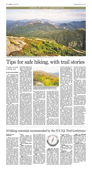 4G SUNDAY, July 20, 2014 poughkeepsiejournal.com
A SPECIAL MY VAL L E Y H I K I N G E D I T I O N
Whether you are going
for a day hike or back-
packing overnight, it is
good practice to carry
what we call The 10 Hik-
ing Essentials. These es-
sentials will help you en-
joy your outing more and
will provide basic safety
gear if needed.
These days, many peo-
ple consider a cell phone
to be essential equipment.
If you do, too, make sure
you input the emergency
numbers for the area
you’regoingtoandrealize
that in many hiking loca-
tions, especially moun-
tainous ones, your phone
may not get service. Also,
be mindful of your bat-
tery, especially if you are
using location features;
these tend to use power
quickly.
Before heading out,
check the weather fore-
cast and know the rules
and regulations of the
area.TheBoyScoutmotto
“Be Prepared” is timeless
good advice.
The 10 Hiking Essen-
tials:
Water: Two quarts per
person is recommended
in every season. Keep in
mind that fluid loss is
heightened in winter as
well as summer. Don’t put
yourself in the position of
having to end your hike
early because you have
run out of water.
Map: Know where you
are and where you are go-
ing. Many hiking areas in
the Hudson Valley region
feature interconnecting
networks of trails. Use a
waterproof/tear-resistant
Tyvek Trail Conference
map if available or en-
close your paper map in a
Ziploc plastic bag. If you
have a mobile device, you
may be able to download a
map of the area you plan
to visit. A backup Tyvek
or paper version of the
map is good to have just in
case your batteries die or
you don’t have service.
Get tips on map-reading
basics at www.nynjtc.org/
content/how-read-map.
Compass: A simple
compass is all you need to
orient you and your map
to magnetic north.
Food: Snacks/lunch
will keep you going as you
burn energy walking or
climbing. Nuts, seeds and
chocolate are favorites on
the trail. These are espe-
cially important when
hiking with children.
Keep them motivated.
Rain gear and extra
clothing: Rain happens.
So does cold. Be prepared
for changing weather.
Avoid cotton — it traps
water against your skin
and is slow to dry. If you
are wearing wet cotton
and must return to your
starting point, you risk
getting chills that may
lead to a dangerous hypo-
thermia. Choose synthet-
ic shirts, sweaters and/or
vests and dress in layers
for easy on and off.
Light: A flashlight or
small, lightweight head-
lamp will be welcome
gear if you find yourself
still on the trail when
darkness falls. Check the
batteries before you start
out and have extras in
your pack.
First-aid kit: Keep it
simple, compact and
weatherproof. Know how
to use the basic compo-
nents.
Firestarter and
matches: In an emergen-
cy, you may need to keep
yourself or someone else
warmuntilhelparrives.A
firestarter (this could be
as simple as leftover
birthday candles that are
kept inside a waterproof
container) and matches
(again, make sure to keep
them in a waterproof con-
tainer) could save a life.
Knife or multi-tool
and duct tape: You may
need to cut a piece of
moleskin to put over a
blister, repair a piece of
broken equipment, or
solve some other unex-
pected problem.
Common sense: Pay
attention to your environ-
ment,yourenergyandthe
conditionofyourcompan-
ions. Has the weather
turned rainy? Is daylight
fading? Did you drink all
your water? Did your
companion fail to bring
raingear?Areyougetting
tired? Keep in mind that
until you turn around you
are (typically) only half-
way to completing your
hike —you must still get
back to where you started
from. (Exceptions are
loop hikes.)
10 hiking essentials recommended by the N.Y.-N.J. Trail Conference
By N.Y-N.J. Trail
Conference
When planning a hike,
visit www.dec.ny.gov/
outdoor/28708.html for
essential information on
all-season hiking safety.
Every pack should have
extra food and water,
headlamp or flashlight,
matches/fire starters —
try dryer lint, first-aid kit,
whistle, pocket knife, sun-
block, hat, rain/wind jack-
et and pants; map and
compass — GPS is helpful
but not sufficient — and
warm clothing. Avoid cot-
ton, which does not dry
and clings coldly to the
body; synthetics dry fast
and wool remains warm
even when wet. Wear
good boots. The Catskill
region, especially, has
slippery sedimentary and
loose rock, which can re-
sult in injuries and even
deadly falls.
Learn about equip-
ment, the terrain and
trails you’ll hike, and al-
ways check local weather
forecasts. One warm, sun-
ny Memorial Day, three
thinly clad men climbed
the Burroughs Range.
Snowandsleetwereblow-
ing in tremendous wind at
3,800 feet, and on Slide
Mountain, the thermom-
eter registered 20 de-
grees with eight inches of
snow. This hiker became
the Catskill 3500 Club
Winter Weekend chair-
man. He learned all too
well that mountain condi-
tions can be radically dif-
ferent than those in the
valley — and constantly
changing in any season.
We happened upon a
helpless hiker on Mount
Marcy one recent August;
her foot had suddenly
wedged in rock, and she’d
suffered a detached liga-
ment. Keep eyes on the
trail ahead, just as we
keep eyes on the road
while driving. Neither she
nor her partner had warm
clothes or a flashlight. Af-
ter providing ours, we
called a ranger emergen-
cy contact number, 518-
408-5850, and Adiron-
dacks at 518-891-0235. She
was helicoptered out.
Don’t count on cell ser-
vice.
Common mistakes in-
clude not bringing a flash-
light or headlamp and ex-
tra batteries, on every
hike. Each person needs
one. At dusk on the Seager
Trail, a hiker took the
wrong way at a junction.
The dirt road petered out,
and it was very dark — no
moonlight with no flash-
light. He tumbled down a
ledge, landing on his face.
Realizing he must stop, he
piled leaves together for
bedding, but with soaked
feet from several stream
crossings and plummet-
ing October temperature,
he spent a long, shivering
night. Hot weather can be
as deadly as cold weather
— symptoms of heat ex-
haustion include profuse
sweating, nausea, head-
ache, lightheadedness
and muscle cramps. Stop
activity and rehydrate.
Bring plenty of water and
know where springs are
— though they’re not al-
ways reliable. Filter wa-
ter or treat it with iodine
pills. Eat regularly — as
one experienced hiker
says, on the trail is not the
time to diet.
Take a map and com-
pass course. There are
two common reasons for
hikers to get off course:
By subtracting instead of
adding13 degrees for dec-
lination,givinganerrorof
26 degrees, and by not re-
ferring to the map and
compass continuously.
Four of the best hikers in
the 3500 Club found Fri-
day Mountain summit
twice, because they had
U-turned on the ridge —
someone set a fine com-
pass course and then put
the compass in his pocket.
Two men decided that the
only way to avoid spend-
ing the night in the woods
one chilly October day
was to drop east off Bal-
sam Cap peak; after de-
scending many minutes,
the skyline told them they
were headed in the oppo-
site direction, toward
Slide Mountain. An over-
cast day without sun to
help with orientation
makes it doubly unwise to
leave a summit without
taking a compass head-
ing.Also,anerrorof10de-
grees can cause one to
miss a target just two-
tenths of a mile away, as
one pair learned when
reaching the Neversink
River instead of Rocky
Mountain. It is not uncom-
mon to disbelieve your
compass. A solo hiker on
Southwest Hunter Moun-
tain was walking 180 de-
grees in the wrong direc-
tion.
Bring gear you might
need to spend an un-
planned night out. A hiker
left a group to return to
theparkinglot.Blowdown
made her think she was
off trail, and she con-
tinued bushwhacking —
downthewrongslope.She
spent two nights in the
Windham wilderness — a
day and a half in cold rain.
Such a wrong turn can be-
come life-threatening.
Hypothermia occurs
most often between 30 de-
grees and 50 degrees
when you are in wet,
windy conditions. She had
left her wool shirt and
poncho behind for the
first time in years.
Luckily, she had
matches and started a
fire. Keep calm, taking
time to get out of the
woods and proceeding
carefully to avoid injury.
She finally made it down
to Route 23. If you start as
a group, hike and end as a
group; pace the hike to the
slowest person. This can
be difficult, so appoint an
experienced hiker as a
“sweep.” A man devel-
oped back problems on a
hike last September; the
sweep waited for him,
lightened his pack and
helped him descend with-
out impacting the rest of
the hike.
Manypeopleenjoyhik-
ing alone, but do so only
after much experience.
Tell someone where
you’regoing,bywhattrail
(s) and your planned re-
turn time. Sign in at trail
registers for every hike.
Ifyoucan’tseetrailmark-
ers, retrace until you do.
On Peaked Mountain in
the Adirondacks, Peaked
Pond is visible below the
summit, but three hikers
lost the marked trail that
often changes direction.
By dusk, 10 miles away
with no warm clothes, no
food, no map and com-
pass, and no flashlight,
they luckily came to a
pond and campers told
them where they were.
Their next day’s plans
would have had them hik-
ingfordaysbeforehitting
the road — if they’d sur-
vived.
Experienced hikers
who built the Curtis-
Ormsbee Trail on Slide
Mountain died in an ice
storm hiking to a June 30
meeting on the summit of
Mount Washington, re-
counted in “Peak Experi-
ences: Danger, Death, and
Daring in the Mountains
of the Northeast.” They
should have turned back
after warnings from four
people.
Set a turnaround time
with a safety margin, in-
cluding the tiring factor.
“Catskill Peak Experienc-
es” and “Adirondack Peak
Experiences” also deal
with these themes and
many related tales of les-
sons learned in the wild.
Carol and David White
are authors of “Catskill
Day Hikes” and “Catskill
Trails,” both published by
the Adirondack Mountain
Club. David White is
author and Carol White is
editor of “Peak Experi-
ences: Danger, Death,
and Daring in the Moun-
tains of the Northeast,”
published by the Univer-
sity Press of New Eng-
land. Carol White is edi-
tor of “Catskill Peak
Experiences,” published
by Black Dome Press.
A hiker’s injury required a helicopter rescue from Mount Marcy summit, seen here. PHOTO COURTESY OF DAVID WHITE
Tips for safe hiking, with trail stories
By Carol and David White
A woman returning to the trailhead alone became lost for
two days in the area of Windham High Peak from the
Escarpment Trail, seen here. PHOTO COURTESY OF DAVID WHITE
A guide on what
to bring, more
 