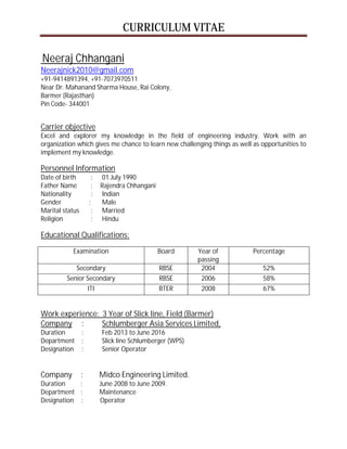 CURRICULUM VITAE
Neeraj Chhangani
Neerajnick2010@gmail.com
+91-9414891394, +91-7073970511
Near Dr. Mahanand Sharma House, Rai Colony,
Barmer (Rajasthan)
Pin Code- 344001
Carrier objective
Excel and explorer my knowledge in the field of engineering industry. Work with an
organization which gives me chance to learn new challenging things as well as opportunities to
implement my knowledge.
Personnel Information
Date of birth : 01 July 1990
Father Name : Rajendra Chhangani
Nationality : Indian
Gender : Male
Marital status : Married
Religion : Hindu
Educational Qualifications:
Examination Board Year of
passing
Percentage
Secondary RBSE 2004 52%
Senior Secondary RBSE 2006 58%
ITI BTER 2008 67%
Work experience: 3 Year of Slick line, Field (Barmer)
Company : Schlumberger Asia Services Limited,
Duration : Feb 2013 to June 2016
Department : Slick line Schlumberger (WPS)
Designation : Senior Operator
Company : Midco Engineering Limited.
Duration : June 2008 to June 2009.
Department : Maintenance
Designation : Operator
 