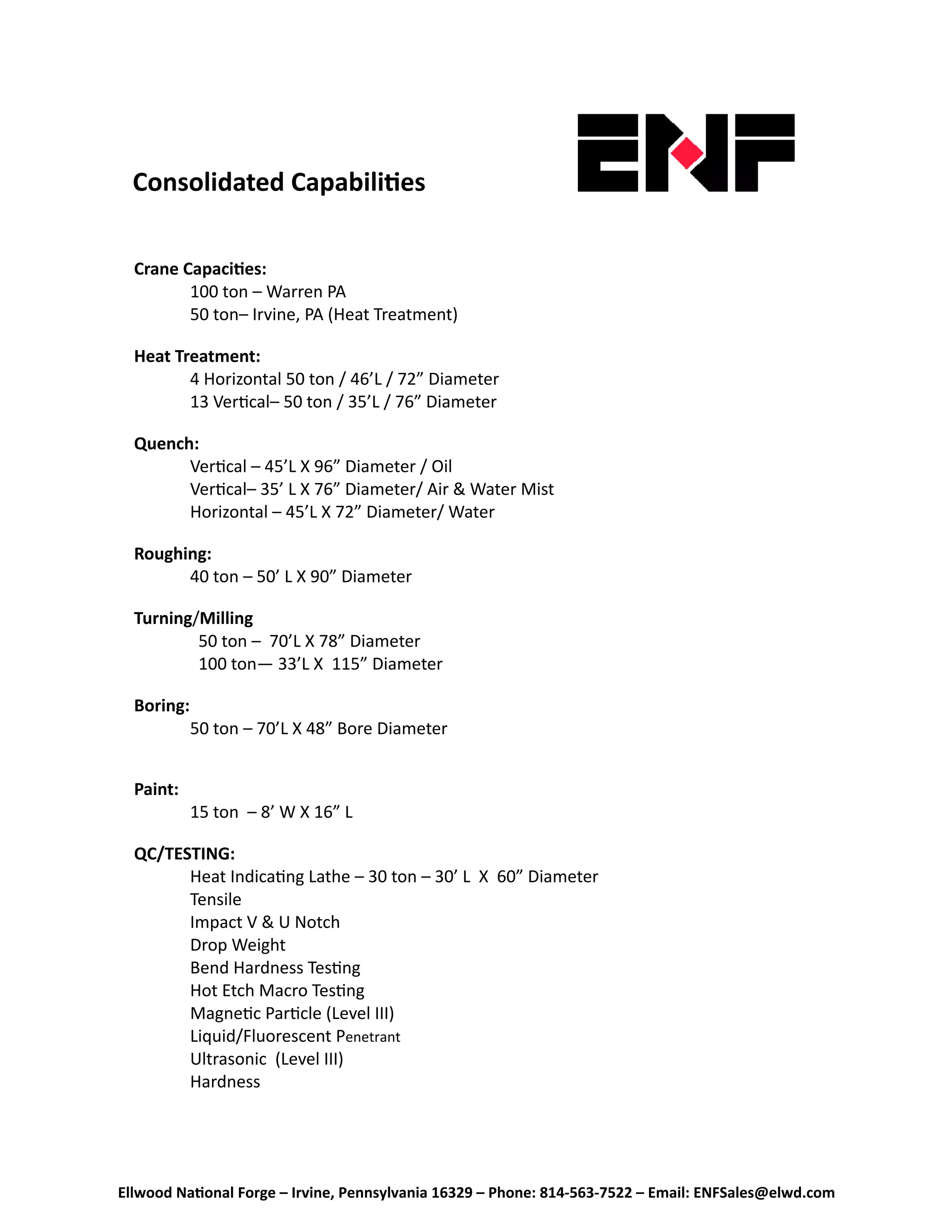 Ellwood Na onal Forge – Irvine, Pennsylvania 16329 – Phone: 814‐563‐7522 – Email: ENFSales@elwd.com
Consolidated Capabili es 
Crane Capaci es: 
100 ton – Warren PA 
  50 ton– Irvine, PA (Heat Treatment) 
   
Heat Treatment: 
4 Horizontal 50 ton / 46’L / 72” Diameter 
  13 Ver cal– 50 ton / 35’L / 76” Diameter 
 
Quench: 
Ver cal – 45’L X 96” Diameter / Oil 
  Ver cal– 35’ L X 76” Diameter/ Air & Water Mist 
  Horizontal – 45’L X 72” Diameter/ Water 
 
Roughing: 
40 ton – 50’ L X 90” Diameter 
 
Turning/Milling
    50 ton –  70’L X 78” Diameter 
    100 ton— 33’L X  115” Diameter  
 
Boring: 
50 ton – 70’L X 48” Bore Diameter  
   
 
Paint: 
15 ton  – 8’ W X 16” L 
 
QC/TESTING: 
Heat Indica ng Lathe – 30 ton – 30’ L  X  60” Diameter 
  Tensile 
  Impact V & U Notch 
  Drop Weight 
  Bend Hardness Tes ng 
  Hot Etch Macro Tes ng 
  Magne c Par cle (Level III) 
  Liquid/Fluorescent Penetrant 
  Ultrasonic  (Level III) 
  Hardness 
 
