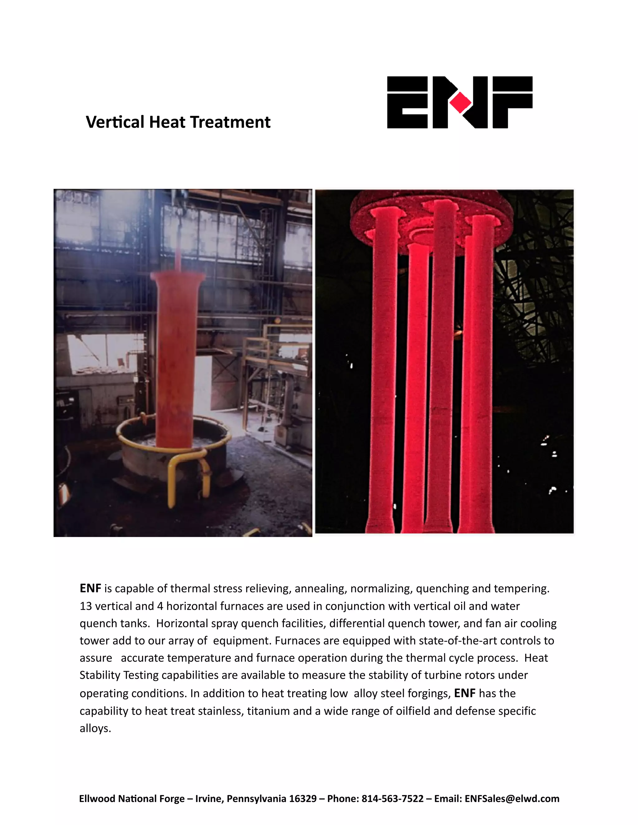 Ellwood Na onal Forge – Irvine, Pennsylvania 16329 – Phone: 814‐563‐7522 – Email: ENFSales@elwd.com
Ver cal Heat Treatment 
ENF is capable of thermal stress relieving, annealing, normalizing, quenching and tempering.  
13 vertical and 4 horizontal furnaces are used in conjunction with vertical oil and water 
quench tanks.  Horizontal spray quench facilities, differential quench tower, and fan air cooling 
tower add to our array of  equipment. Furnaces are equipped with state-of-the-art controls to 
assure   accurate temperature and furnace operation during the thermal cycle process.  Heat 
Stability Testing capabilities are available to measure the stability of turbine rotors under     
operating conditions. In addition to heat treating low  alloy steel forgings, ENF has the         
capability to heat treat stainless, titanium and a wide range of oilfield and defense specific  
alloys. 
 