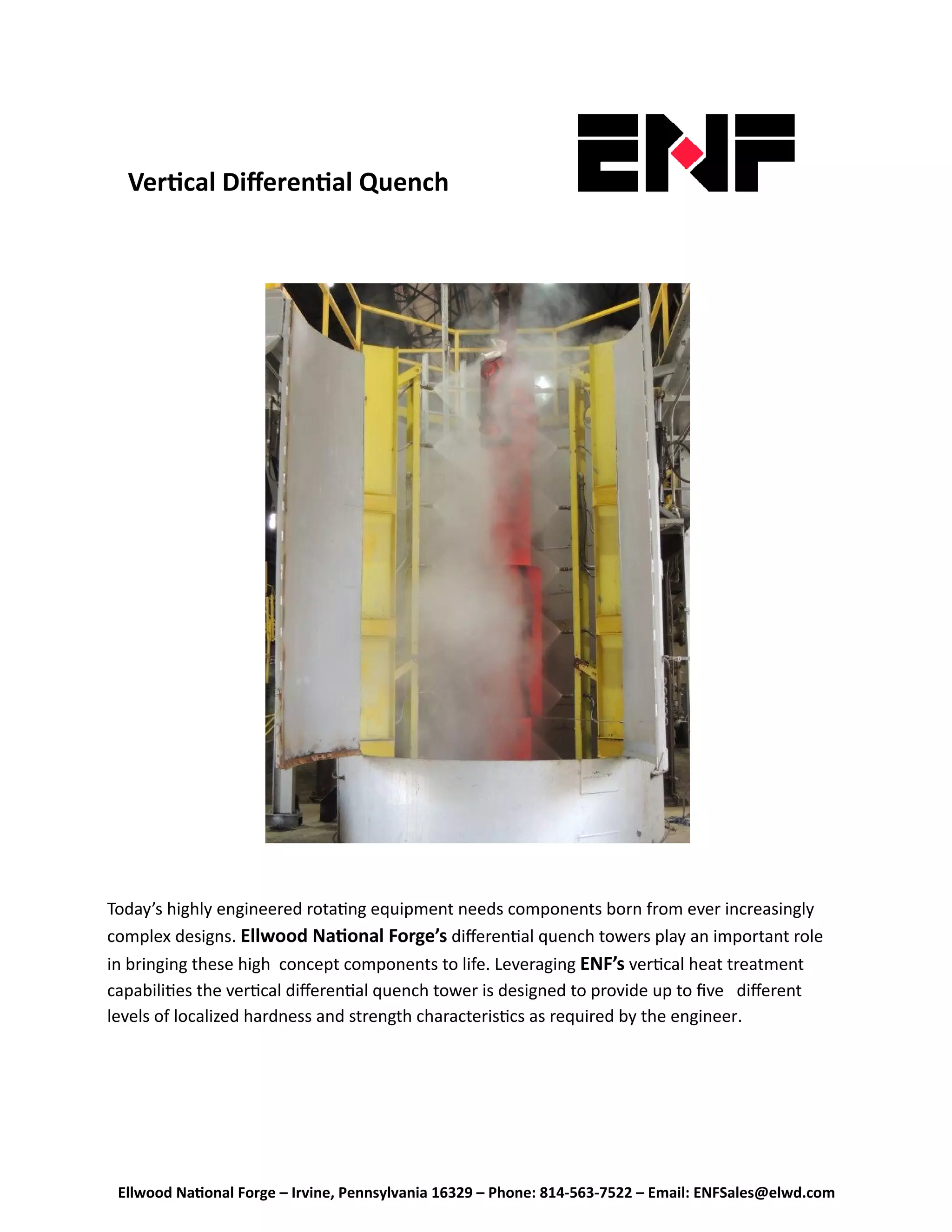 Ellwood Na onal Forge – Irvine, Pennsylvania 16329 – Phone: 814‐563‐7522 – Email: ENFSales@elwd.com
Ver cal Diﬀeren al Quench  
Today’s highly engineered rota ng equipment needs components born from ever increasingly 
complex designs. Ellwood Na onal Forge’s diﬀeren al quench towers play an important role 
in bringing these high  concept components to life. Leveraging ENF’s ver cal heat treatment 
capabili es the ver cal diﬀeren al quench tower is designed to provide up to ﬁve   diﬀerent 
levels of localized hardness and strength characteris cs as required by the engineer. 
 