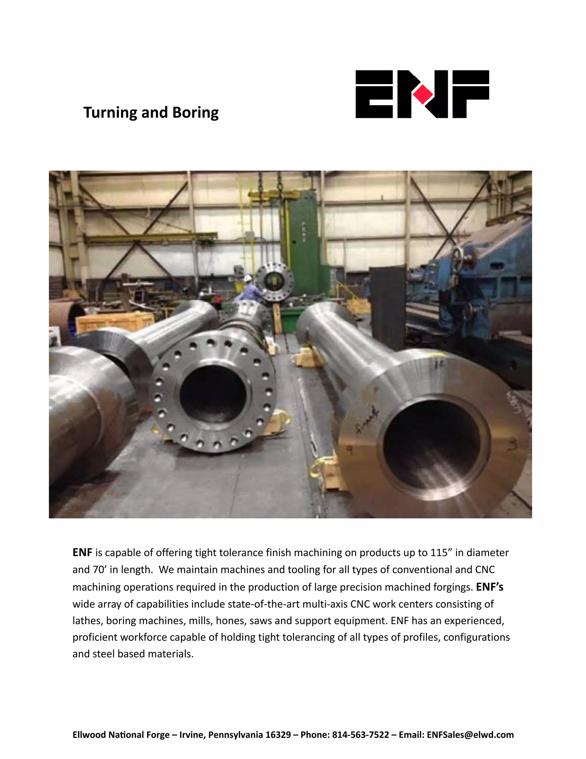 Ellwood Na onal Forge – Irvine, Pennsylvania 16329 – Phone: 814‐563‐7522 – Email: ENFSales@elwd.com
 
ENF is capable of offering tight tolerance finish machining on products up to 115” in diameter 
and 70’ in length.  We maintain machines and tooling for all types of conventional and CNC 
machining operations required in the production of large precision machined forgings. ENF’s
wide array of capabilities include state-of-the-art multi-axis CNC work centers consisting of 
lathes, boring machines, mills, hones, saws and support equipment. ENF has an experienced, 
proficient workforce capable of holding tight tolerancing of all types of profiles, configurations 
and steel based materials. 
Turning and Boring 
 