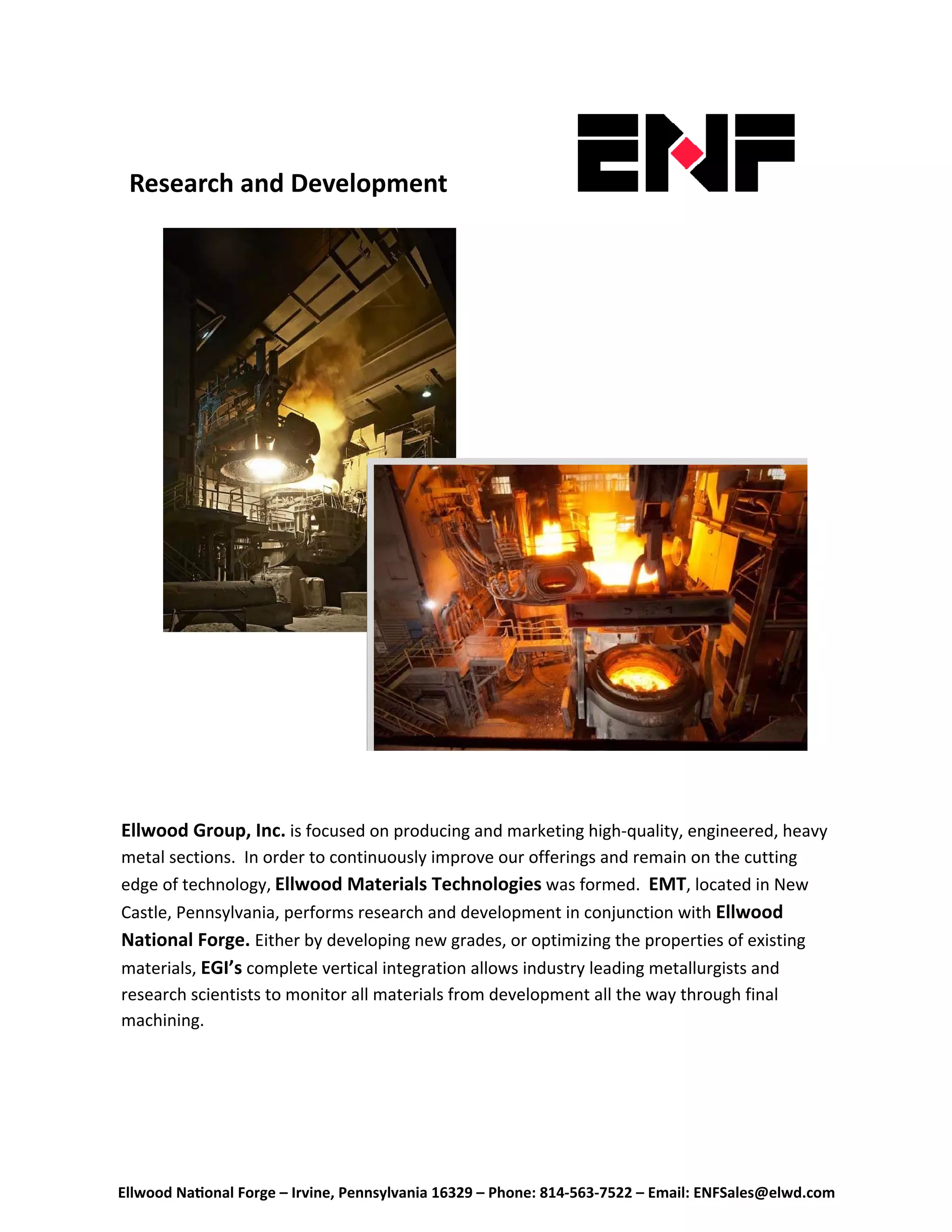 Ellwood Na onal Forge – Irvine, Pennsylvania 16329 – Phone: 814‐563‐7522 – Email: ENFSales@elwd.com
 
Research and Development  
Ellwood Group, Inc. is focused on producing and marketing high-quality, engineered, heavy 
metal sections.  In order to continuously improve our offerings and remain on the cutting 
edge of technology, Ellwood Materials Technologies was formed.  EMT, located in New 
Castle, Pennsylvania, performs research and development in conjunction with Ellwood
National Forge. Either by developing new grades, or optimizing the properties of existing 
materials, EGI’s complete vertical integration allows industry leading metallurgists and       
research scientists to monitor all materials from development all the way through final       
machining.   
 